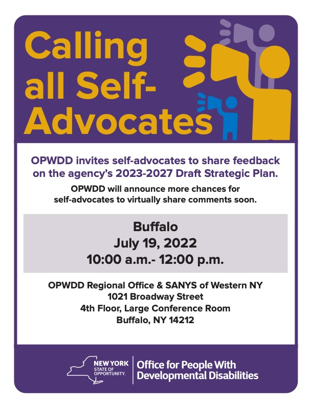 Calling All Self Advocates OPWDD invites self advocates to share feedback on the agency's 2023-2027 Strategic Plan. This will be in person July 19, 2022 10am-12pm at OPWDD Regional Office & SANYS of WNY, 1021 Broadway Street, 4th Floor Large Conference room, Buffalo, NY 14212