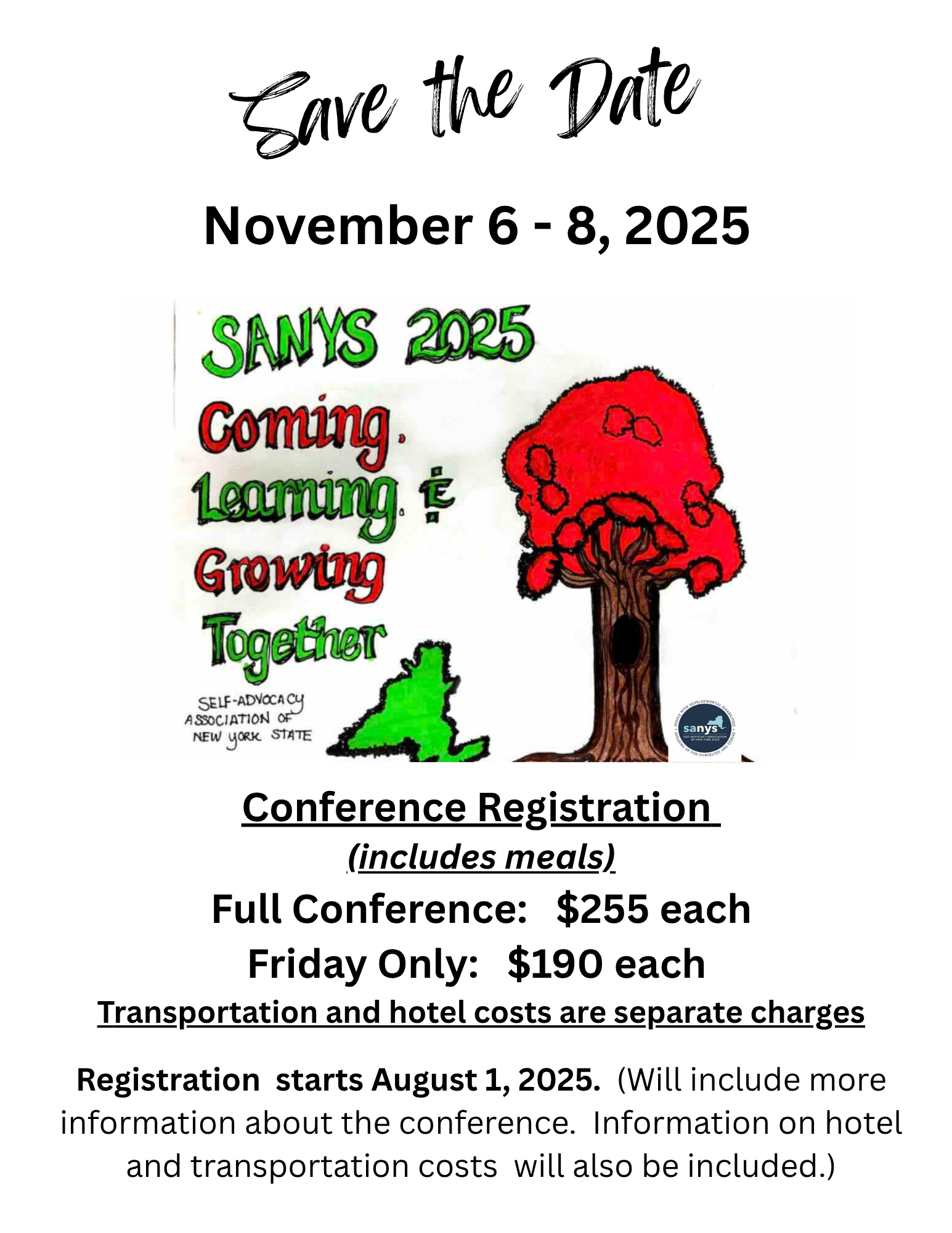 Save the Date November 6 - 8, 2025 SANYS 2025 Coming. Leaming Growing Together SELF-ADVOCACY ASSOCIATION OF NEW YORK STATE sanys Conference Registration (includes meals) Full Conference: $255 each Friday Only: $190 each Transportation and hotel costs are separate charges Registration starts August 1, 2025. (Will include more information about the conference. Information on hotel and transportation costs will also be included.)
